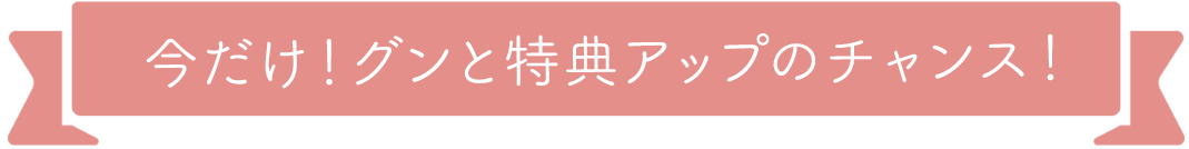 今だけ！グンと特典アップのチャンス！